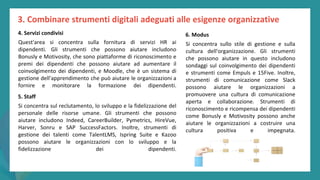 post
pandemic
empowerment
programme
4. Servizi condivisi
Quest'area si concentra sulla fornitura di servizi HR ai
dipendenti. Gli strumenti che possono aiutare includono
Bonusly e Motivosity, che sono piattaforme di riconoscimento e
premi dei dipendenti che possono aiutare ad aumentare il
coinvolgimento dei dipendenti, e Moodle, che è un sistema di
gestione dell'apprendimento che può aiutare le organizzazioni a
fornire e monitorare la formazione dei dipendenti.
5. Staff
Si concentra sul reclutamento, lo sviluppo e la fidelizzazione del
personale delle risorse umane. Gli strumenti che possono
aiutare includono Indeed, CareerBuilder, Pymetrics, HireVue,
Harver, Sonru e SAP SuccessFactors. Inoltre, strumenti di
gestione dei talenti come TalentLMS, Ispring Suite e Kazoo
possono aiutare le organizzazioni con lo sviluppo e la
fidelizzazione dei dipendenti.
6. Modus
Si concentra sullo stile di gestione e sulla
cultura dell'organizzazione. Gli strumenti
che possono aiutare in questo includono
sondaggi sul coinvolgimento dei dipendenti
e strumenti come Empuls e 15Five. Inoltre,
strumenti di comunicazione come Slack
possono aiutare le organizzazioni a
promuovere una cultura di comunicazione
aperta e collaborazione. Strumenti di
riconoscimento e ricompensa dei dipendenti
come Bonusly e Motivosity possono anche
aiutare le organizzazioni a costruire una
cultura positiva e impegnata.
3. Combinare strumenti digitali adeguati alle esigenze organizzative
 