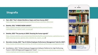post
pandemic
empowerment
programme
● PwC, 2022 “PwC’s Global Workforce Hopes and Fears Survey 2022”.
https://www.pwc.com/gx/en/issues/workforce/hopes-and-fears-2022.html
● Deloitte, 2021 "HYBRID WORK SURVEY".
https://www2.deloitte.com/content/dam/Deloitte/sk/Documents/human-
capital/Brochure_Hybrid_work_survey.pdf
● Deloitte, 2023 “The journey to 2030: Choosing the human agenda”
https://www2.deloitte.com/content/dam/Deloitte/be/Documents/human-capital/journey-to-
2023-choosing-human-agenda-2022_deloitte-be_report_en.pdf
● Recruiters LineUp, 2023 “Top 15 Online Employee Performance Management Tools for 2023”.
https://www.recruiterslineup.com/top-10-online-employee-performance-management-tools
● SnackNation, 2023 “19 Best Employee Engagement Software Platforms For High Performing
Teams In 2023 [HR Approved Engagement Tools]”. https://www.recruiterslineup.com/top-10-
online-employee-performance-management-tools/
Sitografia
 