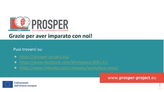 post
pandemic
empowerment
programme
Puoi trovarci su:
● https://prosper-project.eu/
● https://www.facebook.com/Workplace.SMEs.EU
● https://www.linkedin.com/company/workplace-smes/
Grazie per aver imparato con noi!
www.prosper-project.eu
 