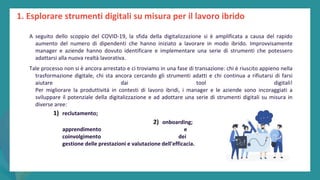 post
pandemic
empowerment
programme
1. Esplorare strumenti digitali su misura per il lavoro ibrido
A seguito dello scoppio del COVID-19, la sfida della digitalizzazione si è amplificata a causa del rapido
aumento del numero di dipendenti che hanno iniziato a lavorare in modo ibrido. Improvvisamente
manager e aziende hanno dovuto identificare e implementare una serie di strumenti che potessero
adattarsi alla nuova realtà lavorativa.
Tale processo non si è ancora arrestato e ci troviamo in una fase di transazione: chi è riuscito appieno nella
trasformazione digitale, chi sta ancora cercando gli strumenti adatti e chi continua a rifiutarsi di farsi
aiutare dai tool digitali!
Per migliorare la produttività in contesti di lavoro ibridi, i manager e le aziende sono incoraggiati a
sviluppare il potenziale della digitalizzazione e ad adottare una serie di strumenti digitali su misura in
diverse aree:
1) reclutamento;
2) onboarding;
apprendimento e sviluppo;
coinvolgimento dei dependent;
gestione delle prestazioni e valutazione dell'efficacia.
 
