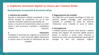 post
pandemic
empowerment
programme
1. Selezione dei candidati
Quando si selezionano individui competenti, ci sono
diverse variabili da considerare tra cui le loro
capacità, mentalità, esperienze, personalità, ecc.
Grazie a strumenti di reclutamento settati sui criteri
chiave si può accorciare il periodo e semplificare
l’intero processo.
2. Valutazione
Il feedback è essenziale per migliorare le tecniche di
reclutamento. I nuovi strumenti digitali favoriscono
in questo senso la raccolta di informazioni dai vari
candidati.
1. Esplorare strumenti digitali su misura per il lavoro ibrido
3. Raggiungimento dei candidati
Uno degli altri usi di queste tecnologie è il fatto che
possano spedire messaggi, mail, presentazioni
aziendali ai candidati di modo da attirarne
l’attenzione verso l’azienda in cerca di talenti.
4. Coinvolgimento
I candidati possono provare ansia durante i colloqui
avendo esiti negativi. Gli strumenti digitali possono
aiutare le persone a essere meno stressate, a
mostrarsi per come sono permettendo quindi agli HR
manager di fare una selezione migliore.
Reclutamento: la necessità di strumenti ad hoc
 