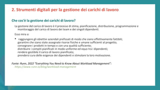 post
pandemic
empowerment
programme
Che cos'è la gestione dei carichi di lavoro?
La gestione del carico di lavoro è il processo di stima, pianificazione, distribuzione, programmazione e
monitoraggio del carico di lavoro dei team e dei singoli dipendenti.
Esso mira a:
• raggiungere gli obiettivi aziendali prefissati di modo che siano effettivamente fattibili;
garantire che siano state assegnate risorse fisiche e umane sufficienti al progetto;
consegnare i prodotti in tempo e con una qualità sufficiente;
distribuire i compiti pianificati in modo uniforme ed equo tra i dipendenti;
rendere gestibile il carico di lavoro pianificato;
prendersi cura delle esigenze dei dipendenti e stimolare la loro motivazione.
Fonte: Runn, 2022 “Everything You Need to Know About Workload Management”:
https://www.runn.io/blog/workload-management
2. Strumenti digitali per la gestione dei carichi di lavoro
 