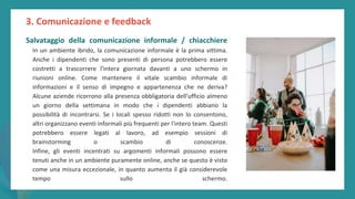post
pandemic
empowerment
programme
Salvataggio della comunicazione informale / chiacchiere
In un ambiente ibrido, la comunicazione informale è la prima vittima.
Anche i dipendenti che sono presenti di persona potrebbero essere
costretti a trascorrere l'intera giornata davanti a uno schermo in
riunioni online. Come mantenere il vitale scambio informale di
informazioni e il senso di impegno e appartenenza che ne deriva?
Alcune aziende ricorrono alla presenza obbligatoria dell'ufficio almeno
un giorno della settimana in modo che i dipendenti abbiano la
possibilità di incontrarsi. Se i locali spesso ridotti non lo consentono,
altri organizzano eventi informali più frequenti per l'intero team. Questi
potrebbero essere legati al lavoro, ad esempio sessioni di
brainstorming o scambio di conoscenze.
Infine, gli eventi incentrati su argomenti informali possono essere
tenuti anche in un ambiente puramente online, anche se questo è visto
come una misura eccezionale, in quanto aumenta il già considerevole
tempo sullo schermo.
3. Comunicazione e feedback
 