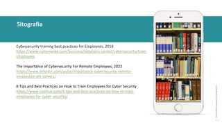 post
pandemic
empowerment
programme
Sitografia
Cybersecurity training best practices for Employees, 2018
https://www.nationwide.com/business/solutions-center/cybersecurity/train-
employees
The Importance of Cybersecurity For Remote Employees, 2022
https://www.linkedin.com/pulse/importance-cybersecurity-remote-
employees-ark-solvers/
8 Tips and Best Practices on How to Train Employees for Cyber Security
https://www.coxblue.com/8-tips-and-best-practices-on-how-to-train-
employees-for-cyber-security/
 
