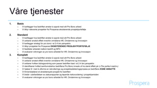 Våre tjenester
1. Basis
– Vi kartlegger hva bedriften ønsker å oppnå med sitt Pro Bono arbeid
– Vi tilbyr relevante prosjekter fra Prosperas eksisterende prosjektportefølje
2. Standard
– Vi kartlegger hva bedriften ønsker å oppnå med sitt Pro Bono arbeid
– Vi avklarer ønsket effekt innenfor områdene HR, Omdømme og Innovasjon
– Vi kartlegger strategi for pro bono i et 2-4 års perspektiv
– Vi tilbyr prosjekter fra Prosperas EKSISTERENDE PROSJEKTPORTEFØLJE
– Vi fasiliteter arbeidet mellom bedrift og NPO
– Vi evaluerer virkningen av pro bono arbeidet for HR, Omdømme og Innovasjon
3. Komplett
– Vi kartlegger hva bedriften ønsker å oppnå med sitt Pro Bono arbeid
– Vi avklarer ønsket effekt innenfor områdene HR, Omdømme og Innovasjon
– Vi avklarer hvilken bidragsordning som passer bedriften best i et 2-4 års perspektiv
– Vi identifiserer hvilket samfunnsbehov bedriftens Pro Bono innsats vil ha størst effekt på («The perfect match»)
– Vi hjelper til med å utforme en rekrutterings og prosjektselekteringsprosess av bedriftens EGNE ANSATTE
– Vi finner/etablerer et skreddersydd prosjekt for bedriften
– Vi bistår i utarbeidelsen av statusrapporter og løpende risikovurdering i prosjektperioden
– Vi evaluerer virkningen av pro bono arbeidet for HR, Omdømme og Innovasjon
 
