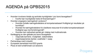 AGENDA på GPBS2015
• Hvordan involvere lokale og sentrale myndigheter i pro bono bevegelsen?
– hvorfor bør myndigheter bidra til finansieringen?
• Hvordan engasjere næringslivet i probono?
– Hvordan fortelle næringslivsledere at kompetansebasert frivillighet gir resultater på
bunnlinja?
– Hvordan få næringslivsledere til å dedikere ressurser til å koble kompetansebasert
frivillighet opp mot forretningsmål?
– Hvordan kan nettverket samlet gå i dialog med multinationals
• Kartlegging av den globale pro bono bevegelsen
– nasjonale barrierer, muligheter, stakeholders
– organisasjonenes styrker, svakheter + swap
• Partnerskap med LinkedIn
• Europeisk samarbeid mot EEG grants
• Pluss et stort antall break out sessions
 