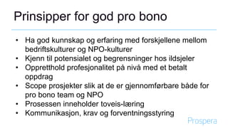 Prinsipper for god pro bono
• Ha god kunnskap og erfaring med forskjellene mellom
bedriftskulturer og NPO-kulturer
• Kjenn til potensialet og begrensninger hos ildsjeler
• Oppretthold profesjonalitet på nivå med et betalt
oppdrag
• Scope prosjekter slik at de er gjennomførbare både for
pro bono team og NPO
• Prosessen inneholder toveis-læring
• Kommunikasjon, krav og forventningsstyring
 