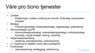 Våre pro bono tjenester
• Juridisk
– Etableringer, juridisk vurdering av lovverk, lovforslag, komparative
analyser
• Strategi
– Forretningsstrategi, skaleringsstrategi, salgsstrategi, pakketering
• Kommunikasjon og PR
– Kommunikasjonsstrategi, markedsføringsstrategi, innholdsstrategi,
branding, visuell strategi, trening, coaching
• Organisasjonsutvikling
– skalering, omorganisering, restrukturering
• 1:1 coaching av ildsjeler innen ulike profesjoner
• Fundraising
– søknadsskriving, kartlegging, pitchtrening
 