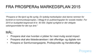 FRA PROSPERAs MARKEDSPLAN 2015
“Prospera er lite kjent og lite synlig. En tydelig markedsplan skal danne rammen for
konkret en kommunikasjonsplan, i tillegg til en publiseringsplan for sosiale medier. Digital
synlighet er det viktigste satsingsområdet for det nye året.”
MÅL:
• Prospera skal vise hvordan vi jobber for mest mulig social impact
• Prospera skal øke tilstedeværelsen i det offentlige- og digitale rom
• Prospera er Samfunnsengasjerte, Profesjonelle og Handlekraftige
 