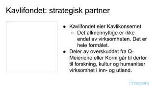 Kavlifondet: strategisk partner
● Kavlifondet eier Kavlikonsernet
○ Det allmennyttige er ikke endel av virksomheten. Det
er hele formålet.
● Deler av overskuddet fra Q-Meieriene eller Korni går til
derfor til forskning, kultur og humanitær virksomhet i inn-
og utland.
 
