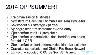 2014 OPPSUMMERT
• Fra organisasjon til stiftelse
• Nytt styre m Christian Thommessen som styreleder
• Kavlifondet blir strategisk partner
• Ny daglig leder fra september: Anne Aaby
• Gjennomført totalt 14 prosjekter
• Gjennomført undersøkelse blant bedrifter om deres
forhold til CSR
• Gjennomført en kort undersøkelse blant konsulenter
• Opprettet samarbeid med Global Pro Bono Network
• Lansert ny nettside, CRM og Sosialt intranett
 