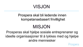 VISJON
Prospera skal bli ledende innen
kompetansebasert frivillighet
MISJON
Prosperas skal hjelpe sosiale entreprenører og
ideelle organisasjoner til å lykkes med og hjelpe
andre mennesker
 