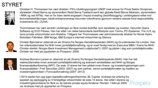 STYRET
Christian H. Thomessen har vært direktør i FN’s Utviklingsprogram UNDP med ansvar for Privat Sektor Divisjonen,
styreleder i Redd Barna og styremedlem Redd Barna Tyskland samt den globale Redd Barna Alliansen, styremedlem
i NRK og ved NTNU. Han er for tiden sterkt engasjert i impact investing (bedriftsbygging i utviklingsland rettet mot
lavinntektsbefolkningen; lokalt entreprenørskap herunder mikrofinans) gjennom verdens største fond responsAbility
investments AG i Zurich.
Thommessen har vært sentral i utviklingen av flere norske bedrifter som styreleder og investor, herunder Opera
Software og EVO Fitness. Han har sittet i en rekke børsnoterte bedriftsstyrer som Tomra, PC-Systemer, Trio m.fl. og
store private virksomheter som Kistefos. Tidligere har Thommessen vær administrerende direktør for Norsk Hydro
Notodden Fabrikker, IBM Norge, IBM Europa’s internett virksomhet og Glamox.
Christer Bjørndal er utdannet siv.øk (finans) fra Norges Handelshøyskolen (NHH) og Grunderskolen fra London. Han
har videreutdannelse fra NHH innen porteføljeforvaltning, og er snart ferdig med en Executive MBA i finans fra NHH.
Christer startet i Norges Bank Investment Management («oljefondet") i 2007 og jobber i dag som porteføljeforvalter.
Christer var med på oppstarten av Prospera i 2009.
Andreas Bomann-Larsen er utdannet siv.øk (finans) fra Norges Handelshøyskole (NHH). Han har tatt
videreutdannelse innen avansert porteføljeforvaltning og avansert verdsettelse ved NHH og Norges
finansanalytikerforening (NFF). De siste 10 årene har han jobbet innen finans- og investeringsbransjen som
finansanalytiker i First Securities (2003 -2007) og som partner, senior porteføljeforvalter og medlem av
investeringskomiteen i Formuesforvaltning (2007 -2013).
I 2013 startet han opp egen kapitalforvaltningsvirksomhet, BL Capital. Andreas har erfaring fra
oppstart og oppbygging av 5 forskjellige virksomheter de siste 14 årene. Har sittet i styrene og
investeringskomiteene for flere av de største private equity-fondene i Norden. I februar 2009
var Andreas med på oppstarten av Prospera.
 