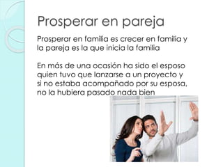 Prosperar en pareja
Prosperar en familia es crecer en familia y
la pareja es la que inicia la familia
En más de una ocasión ha sido el esposo
quien tuvo que lanzarse a un proyecto y
si no estaba acompañado por su esposa,
no la hubiera pasado nada bien
