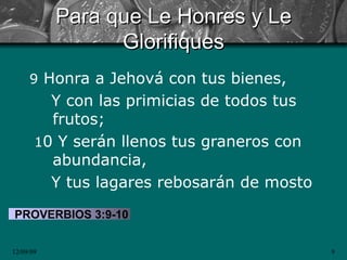 Para que Le Honres y Le Glorifiques 9  Honra a Jehová con tus bienes,  Y con las primicias de todos tus frutos; 1 0 Y serán llenos tus graneros con abundancia,  Y tus lagares rebosarán de mosto PROVERBIOS 3:9-10 