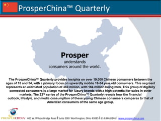 ProsperChina™ Quarterly  Prosper understandsconsumers around the world. The ProsperChina™ Quarterly provides insights on over 19,000 Chinese consumers between the ages of 18 and 54, with a primary focus on upwardly mobile 18-34 year old consumers. This segment represents an estimated population of 360 million, with 184 million being men. This group of digitally connected consumers is a large market for luxury brands with a high potential for sales in other markets. The 23rd series of the ProsperChina™ Quarterly reveals how the financial outlook, lifestyle, and media consumption of these young Chinese consumers compares to that of American consumers of the same age group. 400 W. Wilson Bridge Road I Suite 200 I Worthington, Ohio 43085 I614.846.0146 I www.prosperchina.com 