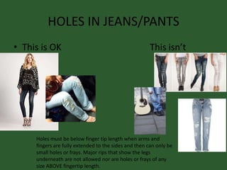 HOLES IN JEANS/PANTS
• This is OK This isn’t
Holes must be below finger tip length when arms and
fingers are fully extended to the sides and then can only be
small holes or frays. Major rips that show the legs
underneath are not allowed nor are holes or frays of any
size ABOVE fingertip length.
 