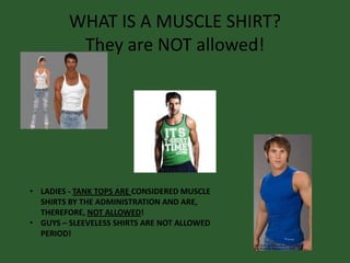 WHAT IS A MUSCLE SHIRT?
They are NOT allowed!
• LADIES - TANK TOPS ARE CONSIDERED MUSCLE
SHIRTS BY THE ADMINISTRATION AND ARE,
THEREFORE, NOT ALLOWED!
• GUYS – SLEEVELESS SHIRTS ARE NOT ALLOWED
PERIOD!
 