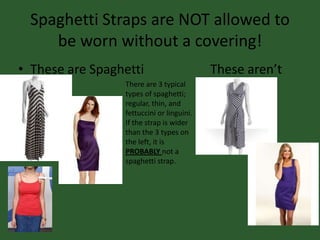 Spaghetti Straps are NOT allowed to
be worn without a covering!
• These are Spaghetti These aren’t
There are 3 typical
types of spaghetti;
regular, thin, and
fettuccini or linguini.
If the strap is wider
than the 3 types on
the left, it is
PROBABLY not a
spaghetti strap.
 