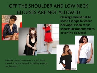 OFF THE SHOULDER AND LOW NECK
BLOUSES ARE NOT ALLOWED
Another rule to remember – at NO TIME
should your bra strap(s), including a sports
bra, be seen.
Cleavage should not be
seen! If it dips to where
cleavage is seen, wear
something underneath to
cover the cleavage!
 