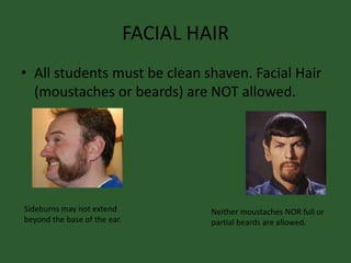 FACIAL HAIR
• All students must be clean shaven. Facial Hair
(moustaches or beards) are NOT allowed.
Sideburns may not extend
beyond the base of the ear.
Neither moustaches NOR full or
partial beards are allowed.
 