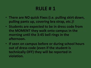 RULE # 1
• There are NO quick Fixes (i.e. pulling skirt down,
pulling pants up, covering bra strap, etc.)!
• Students are expected to be in dress code from
the MOMENT they walk onto campus in the
morning until the 3:45 bell rings in the
afternoon.
• If seen on campus before or during school hours
out of dress code (even if the student is
technically OFF) they will be reported in
violation.
 