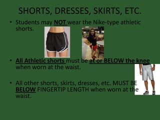 SHORTS, DRESSES, SKIRTS, ETC.
• Students may NOT wear the Nike-type athletic
shorts.
• All Athletic shorts must be at or BELOW the knee
when worn at the waist.
• All other shorts, skirts, dresses, etc. MUST BE
BELOW FINGERTIP LENGTH when worn at the
waist.
 