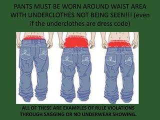 PANTS MUST BE WORN AROUND WAIST AREA
WITH UNDERCLOTHES NOT BEING SEEN!!! (even
if the underclothes are dress code)
ALL OF THESE ARE EXAMPLES OF RULE VIOLATIONS
THROUGH SAGGING OR NO UNDERWEAR SHOWING.
 