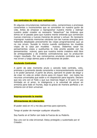 Los contratos de vida que realizamos

En algunas circunstancias realizamos votos, compromisos o promesas
conscientes o inconscientes que se convierten en nuestro guión de
vida. Antes de empezar a reprogramar nuestra mente y redirigir
nuestro poder creador es necesario “desactivar” las órdenes que
dimos en el pasado para que nuestra mente entienda que comienzan
nuevas creencias y nuevas maneras de pensar y actuar. Es necesario
impregnar nuestras memorias celulares con las nuevas energías pero
habiendo desalojado previamente las viejas programaciones que ya
no nos sirven. Sucede lo mismo cuando cambiamos los muebles
viejos de la casa por muebles         nuevos. Debemos sacar los
pensamientos viejos y sustituirlos lo más pronto posible con los
pensamientos nuevos, para que nuestra mente creadora esté libre
de ambigüedades y de órdenes contradictorias que no producirán
ningún resultado. Por eso comenzamos anulando contratos que no
nos sirven y luego damos paso a afirmaciones de poder.

Anulando Contratos:

A partir de este momento anulo y cancelo todo contrato, voto,
promesa o juramento donde consciente o inconscientemente renuncié
a mi poder personal. A partir de ahora, ejerceré mi poder de elegir y
de crear mi vida en orden divino para mi mayor bien con todos los
recursos universales que están a mi disposición para lograrlo. Declaro
que soy uno con el Todo y que sus reservas llegan a mí para mi uso
ilimitado en el amor, la inteligencia y la voluntad de actuar en
armonía para todo el mundo, bajo la gracia de manera perfecta y en
sintonía con el bien universal.



Reprogramando la mente:

Afirmaciones de Liberación.

El poder está en mí y me doy permiso para ejercerlo.

Tengo el poder de manejar cualquier situación.

Soy fuerte en el Señor con toda la Fuerza de su Poderío.

Soy uno con la vida Universal. Estoy protegido y sustentado por el
Creador.
 