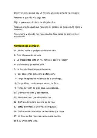 El universo me apoya soy un hijo del Universo amado y protegido.

Perdono el pasado y lo dejo irse.

Elijo el presente y lo lleno de alegría y luz.

Perdono a todo aquel que necesite mi perdón. Lo perdono, lo libero y
lo suelto.

Me escucho y atiendo mis necesidades. Soy capaz de proveerme y
atenderme.



Afirmaciones de Poder.

1- Camino hacia la prosperidad de mi vida.

2- Creo el guión de mi vida.

3- La prosperidad está en mí. Tengo el poder de elegir

4- El universo y yo somos uno.

5- La Luz de Dios ilumina mi camino.

6- Las cosas más bellas me pertenecen.

7- Tengo imaginación y disfruto de lo que hago.

8- Tengo ideas creativas que vienen de Dios.

9- Tengo la visión de Dios para los negocios.

10- Disfruto de éxito y abundancia.

11- Hoy construyo grandes proyectos.

12- Disfruto de todo lo que me da la vida.

13- Estoy destinada a una vida de riquezas.

14- Disfruto con creatividad de las cosas que hago.

15- La llave de las riquezas está en mis manos.

16-Soy único para Dios.
 