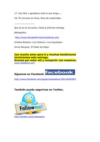 17- Soy felíz y agradezco todo lo que tengo....

18- Mi universo es único, lleno de creatividad.

________________

Que la luz te envuelva, hasta la próxima entrega.

Bibliografia :

http://www.librodeafirmacionesdiarias.com

Ambika Wauters. Los Chakras y Los Arquetipos

Annie Marquier. El Poder de Elegir.


Con mucho amor para ti y muchas bendiciones
terminamos esta entrega.
Gracias por estar allí y compartir con nosotros.
www.notadeluz.com




Síguenos en Facebook.

http://www.facebook.com/pages/notasdeluz/100124042003




También puede seguirnos en Twitter.




http://twitter.com/notasdeluz
 