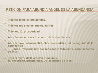 PETICION PARA ABUNDIA ANGEL DE LA ABUNDANCIA

   Tráenos también oro bendito,

    Tráenos tus piedras, rubíes, zafiros.

    Tráenos, tú, prosperidad.

    Abre las arcas, saca tu cuerno de la abundancia

    Abre la llave del manantial, chorros caudales del rio sagrado de la
    abundancia
      Danos Prosperidad y báñanos sobre todo con el amor supremo
    de Dios,

    Con el fervor de la oración, Con tanta
    fe, seguridad, prosperidad, De las manos de Dios.
 