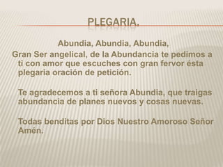 PLEGARIA.
           Abundia, Abundia, Abundia,
Gran Ser angelical, de la Abundancia te pedimos a
 ti con amor que escuches con gran fervor ésta
 plegaria oración de petición.

 Te agradecemos a ti señora Abundia, que traigas
 abundancia de planes nuevos y cosas nuevas.

 Todas benditas por Dios Nuestro Amoroso Señor
 Amén.
 
