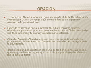 ORACION
       Abundia, Abundia, Abundia, gran ser angelical de la Abundancia y la
    Prosperidad Divina, yo vengo aquí al valle sagrado de la petición
    sincera, de la petición divina.

   Extiendo mis brazos hacia ti, Amada Abundia y con gran respeto
    ofrendo mis peticiones para que sean saciadas con tu Divina voluntad y
    con toda tu fuerza y tu divina y extraordinaria potencia.

   Abundia, Abundia, Abundia, úngeme en el mar sagrado de tu divina
    prosperidad y báñame con el chorro de los caudales del río sagrado de
    la abundancia,

   Dame sabiduría para obtener cada una de las bendiciones que recibo,
    que estoy recibiendo y que voy a recibir de tus grandiosas bendiciones
    por tu bendita mano.
 