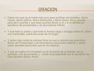 ORACION
   Dame oro que es el metal mas puro para purificar mis bolsillos, dame
    rubíes, dame zafiros, dame diamantes y dame olivos, llaves divinas
    para abrir puertas y que esas puertas lleven a mi y a mi familia por
    senderos de prosperidad y de abundancia infinita,

   Y que todo tu poder y que toda tu fuerza caiga y recaiga sobre mi, sobre
    mis manecillas, sobre las arcas de mi hogar.

   Y sobre todo sobre la certeza firme de que tu abrirás ese grandioso
    Reino de Prosperidad y de Abundancia para poder obtener y saciar
    todas aquellas peticiones que en mi esperan,

   Y que se realice de inmediato en el momento de yo leerlas, de yo
    sentirlas y de escucharlas, y recibir la prosperidad con la bendición de
    Dios Nuestro Señor, Amen.
 