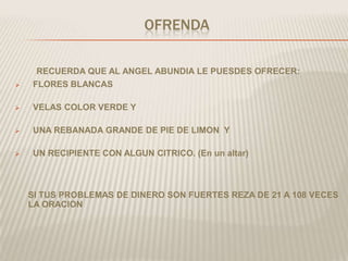 OFRENDA

     RECUERDA QUE AL ANGEL ABUNDIA LE PUESDES OFRECER:
   FLORES BLANCAS

   VELAS COLOR VERDE Y

   UNA REBANADA GRANDE DE PIE DE LIMON Y

   UN RECIPIENTE CON ALGUN CITRICO. (En un altar)



    SI TUS PROBLEMAS DE DINERO SON FUERTES REZA DE 21 A 108 VECES
    LA ORACION
 