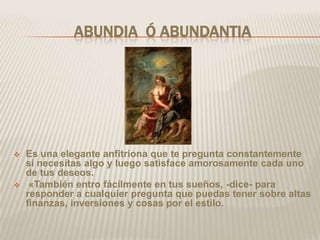 ABUNDIA Ó ABUNDANTIA




   Es una elegante anfitriona que te pregunta constantemente
    si necesitas algo y luego satisface amorosamente cada uno
    de tus deseos.
    «También entro fácilmente en tus sueños, -dice- para
    responder a cualquier pregunta que puedas tener sobre altas
    finanzas, inversiones y cosas por el estilo.
 