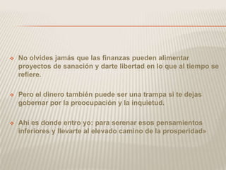    No olvides jamás que las finanzas pueden alimentar
    proyectos de sanación y darte libertad en lo que al tiempo se
    refiere.

   Pero el dinero también puede ser una trampa si te dejas
    gobernar por la preocupación y la inquietud.

   Ahí es donde entro yo: para serenar esos pensamientos
    inferiores y llevarte al elevado camino de la prosperidad»
 