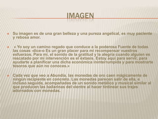 IMAGEN

   Su imagen es de una gran belleza y una pureza angelical, es muy paciente
    y rebosa amor.

    « Yo soy un camino regado que conduce a la poderosa Fuente de todas
    las cosas -dice-o Es un gran placer para mí recompensar vuestros
    esfuerzos. Para mí, el sonido de la gratitud y la alegría cuando alguien es
    rescatado por mi intervención es el éxtasis. Estoy aquí para servir, para
    ayudarte a planificar una dicha económica ininterrumpida y para mostrarte
    tesoros que aún no conoces.»

   Cada vez que veo a Abundia, las monedas de oro caen mágicamente de
    ningún recipiente en concreto. Las monedas parecen salir de ella, e
    incluso seguida, acompañadas de un sonido metálico y musical similar al
    que producen las bailarinas del vientre al hacer tintinear sus trajes
    adornados con monedas.
 