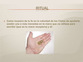 RITUAL

   Como muestra de tu fe en la voluntad de los Cielos de ayudarte,
    sostén una o más monedas en la mano que no utilizas para
    escribir (que es tu mano receptora) y di:
 
