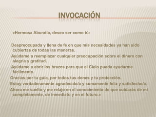 INVOCACIÓN

 «Hermosa Abundia, deseo ser como tú:


Despreocupada y llena de fe en que mis necesidades ya han sido
 cubiertas de todas las maneras.
Ayúdame a reemplazar cualquier preocupación sobre el dinero con
 alegría y gratitud.
Ayúdame a abrir los brazos para que el Cielo pueda ayudarme
 fácilmente.
Gracias por tu guía, por todos tus dones y tu protección.
Estoy verdaderamente agradecido/a y sumamente feliz y satisfecho/a.
Ahora me suelto y me relajo en el conocimiento de que cuidarás de mí
 completamente, de inmediato y en el futuro.»
 