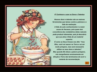 8º Conhecer e usar os Dons e Talentos Nossos dons e talentos são as maiores ferramentas que temos contra a pobreza e a falta de realização.  A falta do auto conhecimento é a maior causa do fracasso, pois quem tem consciência dos verdadeiros dotes naturais pode produzir diamantes, pois já descobriu que sua alma é feita de um material superior.  É como se Deus tivesse nos dito: "meu filho, você vai nascer na Terra e vai ser muito próspero, mas será necessário utilizar os seus dons e talentos".  Mas quando Ele disse a palavra próspero,  nós mergulhamos ansiosamente em direção à Terra não terminamos de ouvir o restante da recomendação. 