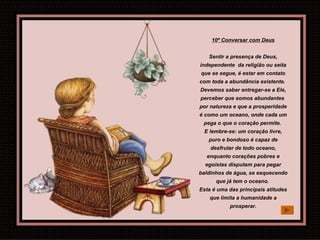 10º Conversar com Deus Sentir a presença de Deus, independente  da religião ou seita que se segue, é estar em contato com toda a abundância existente.  Devemos saber entregar-se a Ele, perceber que somos abundantes  por natureza e que a prosperidade é como um oceano, onde cada um pega o que o coração permite.  E lembre-se: um coração livre, puro e bondoso é capaz de desfrutar de todo oceano, enquanto corações pobres e egoístas disputam para pegar baldinhos de água, se esquecendo que já tem o oceano.  Esta é uma das principais atitudes que limita a humanidade a prosperar. 