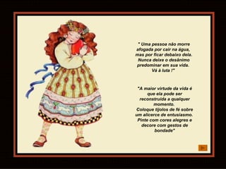 " Uma pessoa não morre afogada por cair na água,  mas por ficar debaixo dela.  Nunca deixe o desânimo predominar em sua vida.  Vá à luta !"  "A maior virtude da vida é que ela pode ser reconstruída a qualquer momento.  Coloque tijolos de fé sobre um alicerce de entusiasmo.  Pinte com cores alegres e decore com gestos de bondade" 