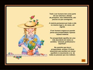 Todo o ser humano tem como parte de sua natureza o desejo  de prosperar, mas infelizmente, são poucos os que conseguem.  A maioria permanece por toda a vida no mesmo lugar e, às vezes, até regride.  O ser humano engana-se quando pensa que prosperidade é apenas riqueza material.  Ter prosperidade significa ter uma vida abundante em todos os sentidos: "pessoal, profissional e espiritual".  No caminho que leva à prosperidade, existem 10 dicas essenciais que auxiliam em nosso equilíbrio e crescimento e no  de todas as pessoas que nos rodeiam.  