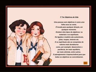 1º Ter Objetivos de Vida Uma pessoa sem objetivos é como uma folha seca ao vento.  É levada para qualquer direção, em qualquer momento.  Existem dois tipos de objetivos: os materiais e os espirituais.  Os ligados à matéria são automóveis, jóias, roupas, imóveis etc.  E os espirituais são as conquistas de valores mais duradouros  como, por exemplo: desenvolver a paciência, ter mais equilíbrio,  ser mais otimista, entre outros.  O planejamento é imprescindível para que todos os objetivos se concretizarem. 
