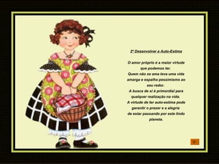 2º Desenvolver a Auto-Estima O amor próprio é a maior virtude que podemos ter.  Quem não se ama leva uma vida amarga e espalha pessimismo ao seu redor.  A busca de si é primordial para qualquer realização na vida.  A virtude de ter auto-estima pode garantir o prazer e a alegria  de estar passando por este lindo planeta. 