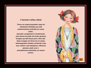 3º Aprender a Utilizar a Mente Temos um supercomputador capaz de realizações ilimitadas que está anatomicamente embutido em nosso crânio.  Aprender a programá-lo é fundamental, pois através do poder da mente, geramos energias que dão forças para o dia-a-dia.  Estas energias em forma de um campo eletromagnético também conhecida como aura, atraem o que desejamos, influencia pessoas, pode curar e  principalmente materializar os nossos sonhos.  