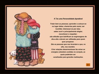 4º Ter uma Personalidade Agradável Tratar bem as pessoas; aprender a colocar-se no lugar delas; chamá-las pelo nome; ser humilde; interessar-se por elas;  saber ouvir e principalmente elogiar, reconhecer e respeitar;  são atitudes que lubrificam as engrenagens do dia-a-dia e devem ser utilizadas para quem quer prosperar.  São as pessoas que nos levantam e que, no alto, nos mantém.  Criar relações desarmoniosas faz minar as energias celestiais contidas no coração, as quais poderiam ser  canalizadas para grandes realizações. 