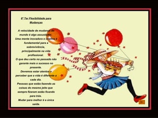 6º Ter Flexibilidade para Mudanças A velocidade de mudança do mundo é algo assustador.  Uma mente inovadora e criativa é fundamental para a sobrevivência,  principalmente na vida profissional.  O que deu certo no passado não garante mais o sucesso no presente.  Devemos estar atentos e perceber que a vida é diferente a cada dia.  Pessoas que estão fazendo as coisas do mesmo jeito que  sempre fizeram estão ficando para trás.  Mudar para melhor é a única saída. 